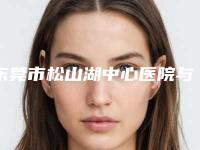 东莞市松山湖中心医院与东莞市塘厦人民医院整形美容科口碑价格大PK