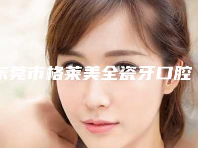 东莞市格莱美全瓷牙口腔医生前五均为实力医生排名-东莞市格莱美全瓷牙口腔医生