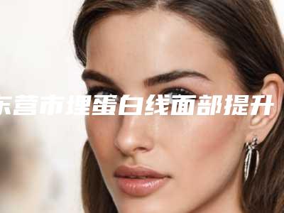 东营市埋蛋白线面部提升医院口碑排名top10口碑实力强(东营市埋蛋白线面部提升整形医院)