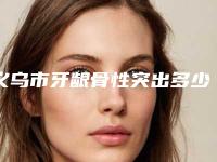 义乌市牙龈骨性突出多少钱-义乌市牙龈骨性突出医院排名前十测评