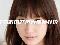 义乌市国产恒力瘦脸针价位表全新，医生真人案例-近8个月均价为2993元