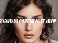 义乌市微创无痛拔牙术医院排名榜详情公告（义乌浙口口腔门诊部个个是医美大咖）