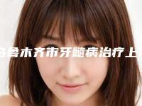乌鲁木齐市牙髓病治疗上榜清单前十位名气远播-乌鲁木齐市牙髓病治疗口腔医生