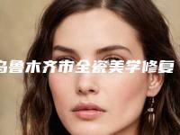 乌鲁木齐市全瓷美学修复医院在榜名单TOP5实力追加（乌鲁木齐市全瓷美学修复口腔医院深得人心）