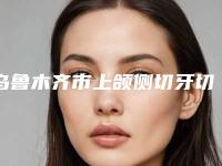 乌鲁木齐市上颌侧切牙切嵴医院排名技术看好吗（乌鲁木齐市上颌侧切牙切嵴口腔医院优质医美口碑推荐）