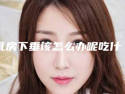 乳房下垂该怎么办呢吃什么药(乳房下垂该怎么办呢医生)