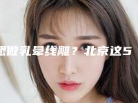 想做乳晕线雕？北京这5家口碑医院实力超强！