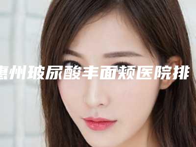 惠州玻尿酸丰面颊医院排名榜十位,惠州珍妮整形医院力争群雄,第五名很可靠