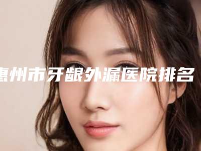惠州市牙龈外漏医院排名榜十强哪家技术好(惠城德德口腔门诊部医美5强实力不俗)