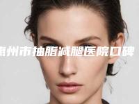 惠州市抽脂减腿医院口碑排名前十佳专业介绍-排名靠前惠州市整形医院