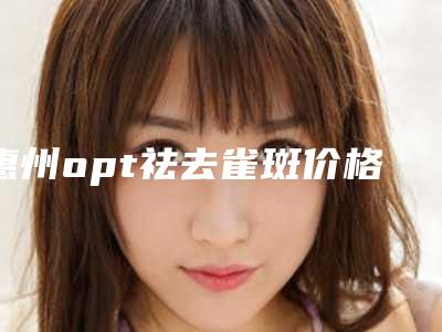 惠州opt祛去雀斑价格高低不定的原因是什么