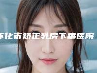 怀化市矫正乳房下垂医院排名榜前十强哪个比较好（怀化鹤城华美纤璐医疗美容门诊部实力也不错~）