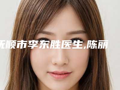 抚顺市李东胜医生,陈丽医生那个好-陈丽医师领衔前三强