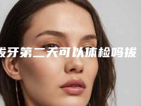 拔牙第二天可以体检吗拔牙可以体检吗