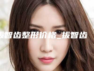 拔智齿整形价格_拔智齿整形费用高吗?