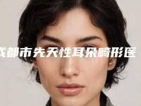 成都市先天性耳朵畸形医院排名十强权威甄选（成都市先天性耳朵畸形整形医院）