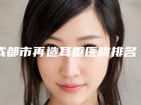 成都市再造耳垂医院排名榜十强超全名单更新（成都市再造耳垂整形医院）
