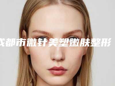 成都市微针美塑嫩肤整形医院价格(成都武侯艺美医疗美容是实力派)