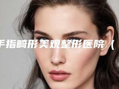 手指畸形美观整形医院(治疗手指畸形的专业医院推荐)