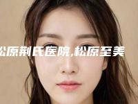 松原荆氏医院,松原至美医疗美容宝藏机构实力对比