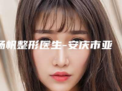 杨帆整形医生-安庆市亚星医疗美容诊所杨帆医师拿下前三甲
