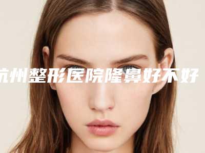 杭州整形医院隆鼻好不好(杭州隆鼻哪里好)