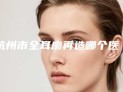 杭州市全耳廓再造哪个医院好-杭州艺之花医疗美容诊所样样yyds