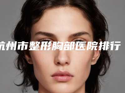 杭州市整形胸部医院排行榜前十佳哪个口碑好-杭州圣韩医疗美容