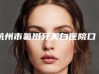 杭州市氟斑牙美白医院口碑榜十强实力技术俱佳（杭州市氟斑牙美白口腔医院价格亲民）