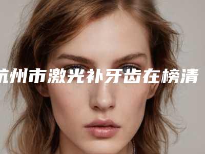 杭州市激光补牙齿在榜清单打卡不踩坑-杭州市激光补牙齿口腔医生