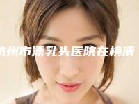杭州市漂乳头医院在榜清单前十佳供你参考-杭州市漂乳头整形医院
