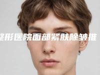 整形医院面部紧肤除皱推荐：面部紧肤除皱医院前30名精华贴一览