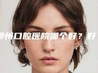 柳州口腔医院哪个好？好评榜5家公立牙科介绍，正畸、种牙价格分享！