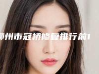 柳州市冠桥修复排行前10强榜详细分析-柳州市冠桥修复口腔医生