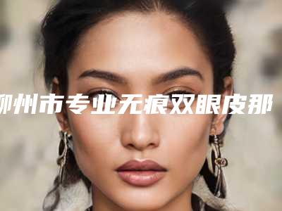 柳州市专业无痕双眼皮那个整形医院比较好(柳州奥乐医疗美容带来不一样的选择和体验)