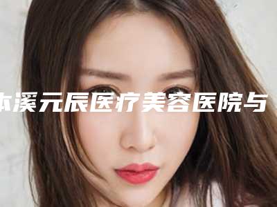 本溪元辰医疗美容医院与本溪赵玉莲美容整形外科诊所专业连锁你选谁