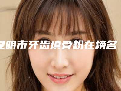 昆明市牙齿填骨粉在榜名单前十评价高-昆明市牙齿填骨粉口腔医生
