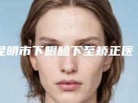 昆明市下眼睑下至矫正医院排名综合实力top10权威汇总（昆明史丹利皮肤美容诊所解锁榜一）
