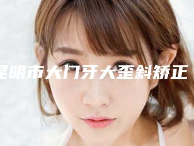昆明市大门牙大歪斜矫正医生排行榜top10收藏版-昆明市李杨口腔医生