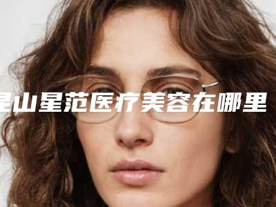 昆山星范医疗美容在哪里-价格价位表2025线上更新