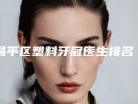 昌平区塑料牙冠医生排名八强口碑测评-昌平区塑料牙冠口腔医生