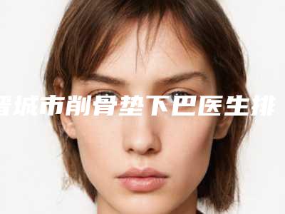 晋城市削骨垫下巴医生排名(王秀文医生业界好评)