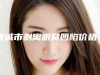 晋城市剥离眼窝凹陷价格(价目)表2025版本流出-晋城市剥离眼窝凹陷费用是不是越贵越好