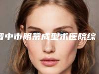 晋中市阴蒂成型术医院综合实力前十名排行榜哪个口碑好（晋中市阴蒂成型术整形医院）