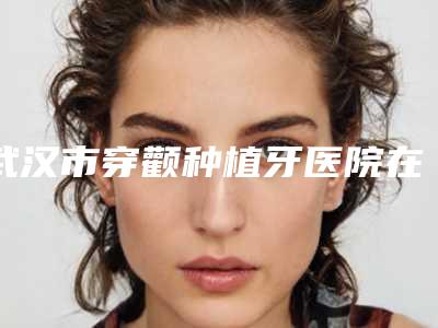 武汉市穿颧种植牙医院在榜名单十强榜单新出炉(武汉清华阳光口腔(总院)凭实力冲进榜一)