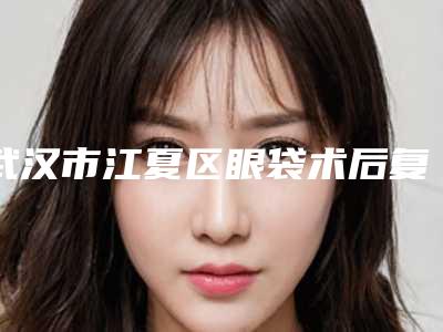 武汉市江夏区眼袋术后复发修复的价格需要多少钱呢在线公开!眼袋术后复发修复的价格和优势