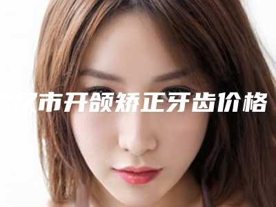 武汉市开颌矫正牙齿价格表项目2025版-武汉丽尔泰口腔门诊部口腔价格表抢先看
