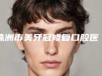 株洲市美牙冠修复口腔医生上榜名单硬核盘点人气榜前十实力强劲-株洲市美牙冠修复医生已多次入围