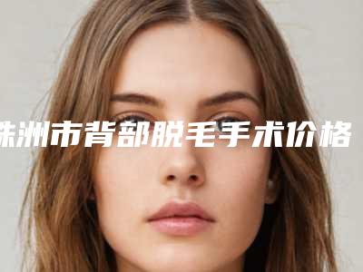 株洲市背部脱毛手术价格表2025升级啦(10月-4月均价为:486元)