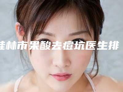 桂林市果酸去痘坑医生排行top10强抢先了解-桂林市果酸去痘坑整形医生